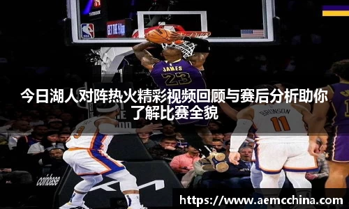 今日湖人对阵热火精彩视频回顾与赛后分析助你了解比赛全貌