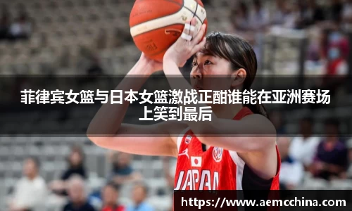 菲律宾女篮与日本女篮激战正酣谁能在亚洲赛场上笑到最后