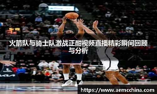 火箭队与骑士队激战正酣视频直播精彩瞬间回顾与分析