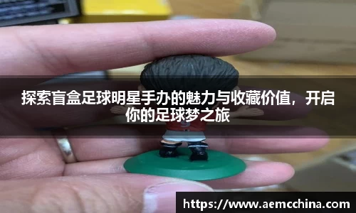 探索盲盒足球明星手办的魅力与收藏价值，开启你的足球梦之旅