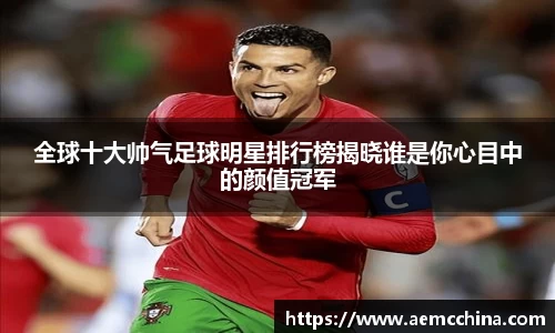 全球十大帅气足球明星排行榜揭晓谁是你心目中的颜值冠军