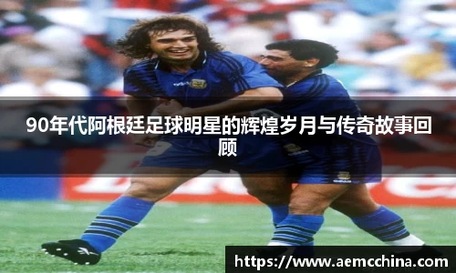 90年代阿根廷足球明星的辉煌岁月与传奇故事回顾