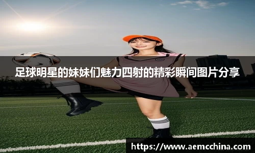 足球明星的妹妹们魅力四射的精彩瞬间图片分享